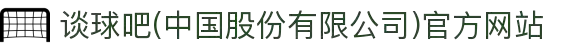谈球吧(中国股份有限公司)官方网站