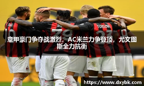 意甲豪门争夺战激烈，AC米兰力争登顶，尤文图斯全力抗衡